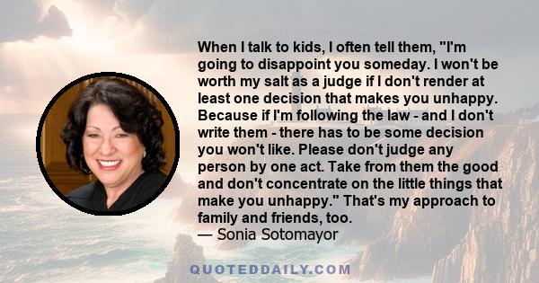 When I talk to kids, I often tell them, I'm going to disappoint you someday. I won't be worth my salt as a judge if I don't render at least one decision that makes you unhappy. Because if I'm following the law - and I