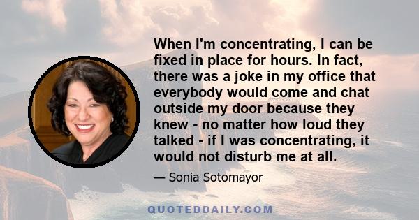 When I'm concentrating, I can be fixed in place for hours. In fact, there was a joke in my office that everybody would come and chat outside my door because they knew - no matter how loud they talked - if I was