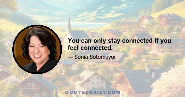 You can only stay connected if you feel connected.