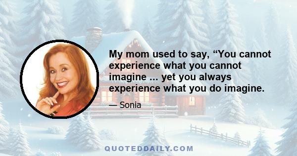 My mom used to say, “You cannot experience what you cannot imagine ... yet you always experience what you do imagine.