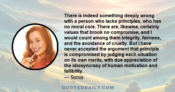 There is indeed something deeply wrong with a person who lacks principles, who has no moral core. There are, likewise, certainly values that brook no compromise, and I would count among them integrity, fairness, and the 