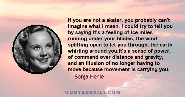 If you are not a skater, you probably can't imagine what I mean. I could try to tell you by saying it's a feeling of ice miles running under your blades, the wind splitting open to let you through, the earth whirling