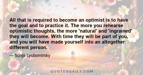 All that is required to become an optimist is to have the goal and to practice it. The more you rehearse optimistic thoughts, the more 'natural' and 'ingrained' they will become. With time they will be part of you, and