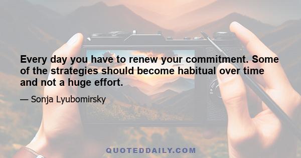 Every day you have to renew your commitment. Some of the strategies should become habitual over time and not a huge effort.