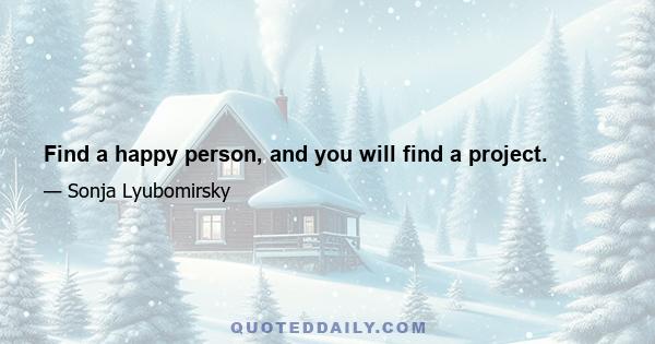 Find a happy person, and you will find a project.