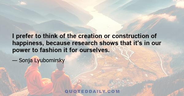 I prefer to think of the creation or construction of happiness, because research shows that it's in our power to fashion it for ourselves.