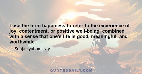 I use the term happiness to refer to the experience of joy, contentment, or positive well-being, combined with a sense that one's life is good, meaningful, and worthwhile.