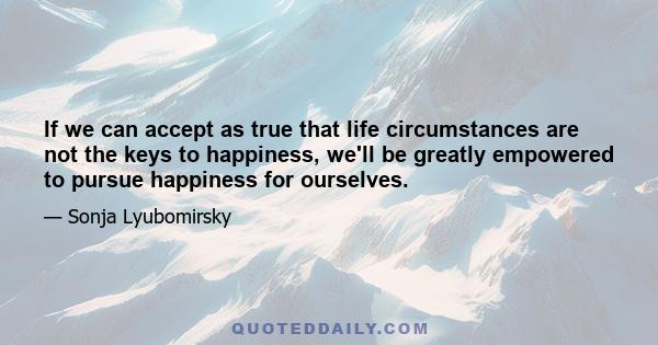 If we can accept as true that life circumstances are not the keys to happiness, we'll be greatly empowered to pursue happiness for ourselves.