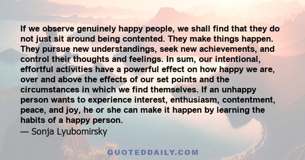 If we observe genuinely happy people, we shall find that they do not just sit around being contented. They make things happen. They pursue new understandings, seek new achievements, and control their thoughts and