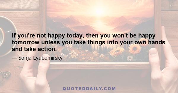 If you're not happy today, then you won't be happy tomorrow unless you take things into your own hands and take action.