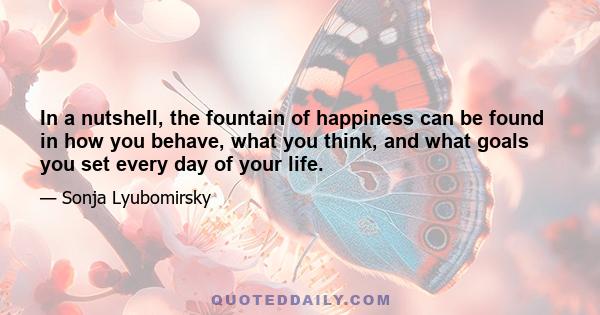 In a nutshell, the fountain of happiness can be found in how you behave, what you think, and what goals you set every day of your life.