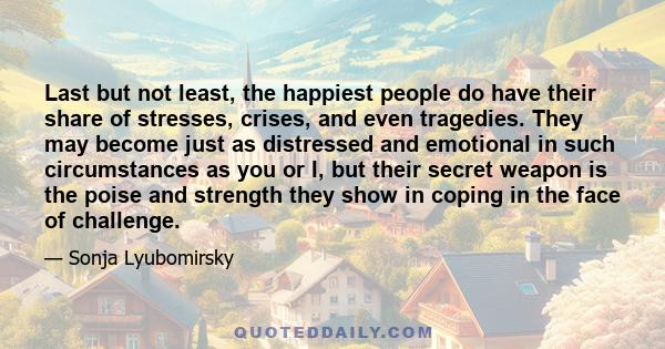 Last but not least, the happiest people do have their share of stresses, crises, and even tragedies. They may become just as distressed and emotional in such circumstances as you or I, but their secret weapon is the