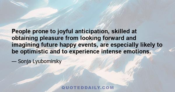 People prone to joyful anticipation, skilled at obtaining pleasure from looking forward and imagining future happy events, are especially likely to be optimistic and to experience intense emotions.