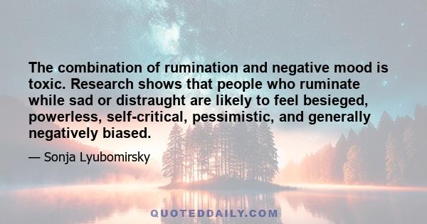 The combination of rumination and negative mood is toxic. Research shows that people who ruminate while sad or distraught are likely to feel besieged, powerless, self-critical, pessimistic, and generally negatively