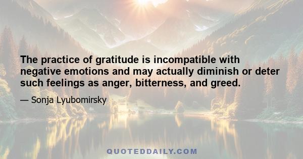 The practice of gratitude is incompatible with negative emotions and may actually diminish or deter such feelings as anger, bitterness, and greed.