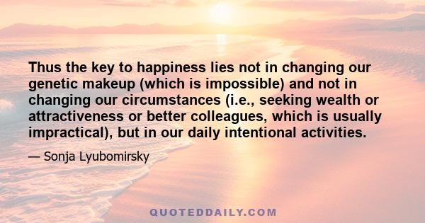 Thus the key to happiness lies not in changing our genetic makeup (which is impossible) and not in changing our circumstances (i.e., seeking wealth or attractiveness or better colleagues, which is usually impractical),