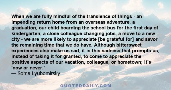 When we are fully mindful of the transience of things - an impending return home from an overseas adventure, a graduation, our child boarding the school bus for the first day of kindergarten, a close colleague changing