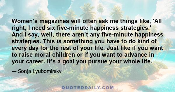 Women’s magazines will often ask me things like, 'All right, I need six five-minute happiness strategies.' And I say, well, there aren’t any five-minute happiness strategies. This is something you have to do kind of