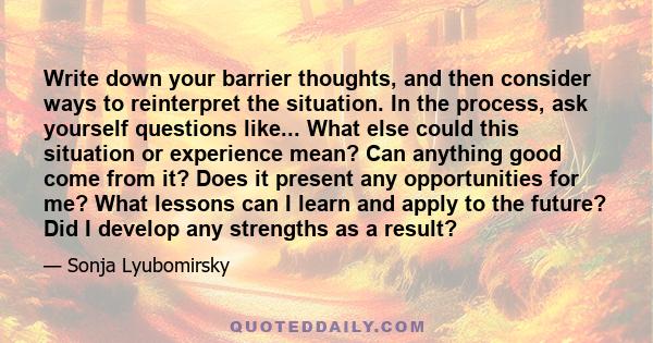 Write down your barrier thoughts, and then consider ways to reinterpret the situation. In the process, ask yourself questions like... What else could this situation or experience mean? Can anything good come from it?