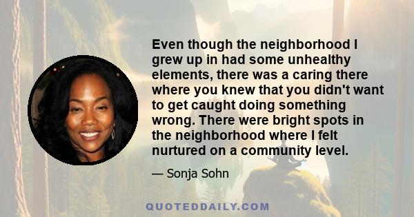 Even though the neighborhood I grew up in had some unhealthy elements, there was a caring there where you knew that you didn't want to get caught doing something wrong. There were bright spots in the neighborhood where