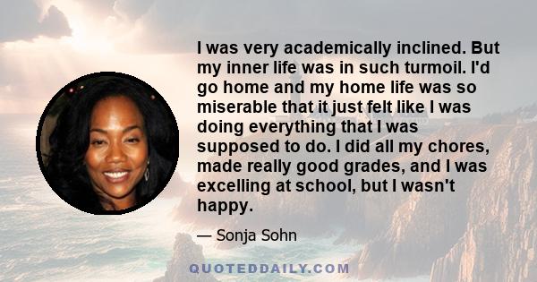 I was very academically inclined. But my inner life was in such turmoil. I'd go home and my home life was so miserable that it just felt like I was doing everything that I was supposed to do. I did all my chores, made