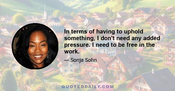 In terms of having to uphold something, I don't need any added pressure. I need to be free in the work.