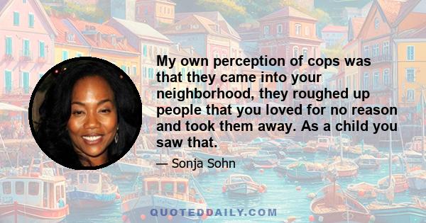 My own perception of cops was that they came into your neighborhood, they roughed up people that you loved for no reason and took them away. As a child you saw that.