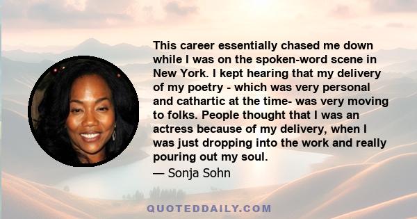 This career essentially chased me down while I was on the spoken-word scene in New York. I kept hearing that my delivery of my poetry - which was very personal and cathartic at the time- was very moving to folks. People 