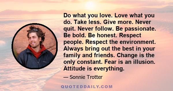 Do what you love. Love what you do. Take less. Give more. Never quit. Never follow. Be passionate. Be bold. Be honest. Respect people. Respect the environment. Always bring out the best in your family and friends.