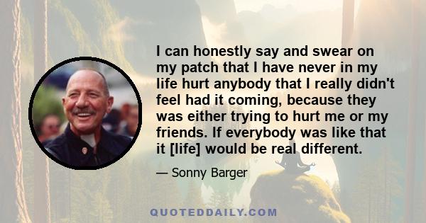 I can honestly say and swear on my patch that I have never in my life hurt anybody that I really didn't feel had it coming, because they was either trying to hurt me or my friends. If everybody was like that it [life]