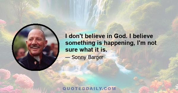 I don't believe in God. I believe something is happening, I'm not sure what it is.