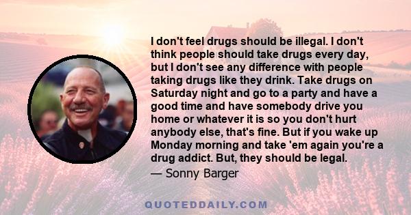 I don't feel drugs should be illegal. I don't think people should take drugs every day, but I don't see any difference with people taking drugs like they drink. Take drugs on Saturday night and go to a party and have a