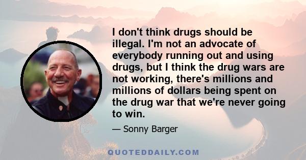 I don't think drugs should be illegal. I'm not an advocate of everybody running out and using drugs, but I think the drug wars are not working, there's millions and millions of dollars being spent on the drug war that