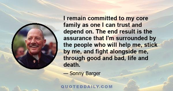 I remain committed to my core family as one I can trust and depend on. The end result is the assurance that I'm surrounded by the people who will help me, stick by me, and fight alongside me, through good and bad, life