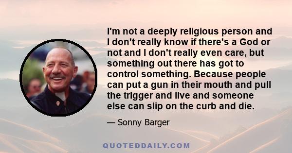 I'm not a deeply religious person and I don't really know if there's a God or not and I don't really even care, but something out there has got to control something. Because people can put a gun in their mouth and pull