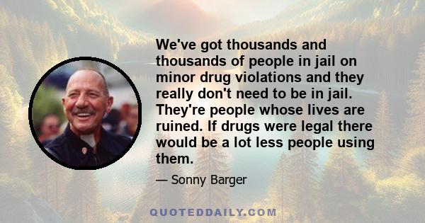 We've got thousands and thousands of people in jail on minor drug violations and they really don't need to be in jail. They're people whose lives are ruined. If drugs were legal there would be a lot less people using