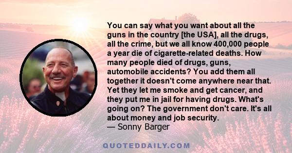 You can say what you want about all the guns in the country [the USA], all the drugs, all the crime, but we all know 400,000 people a year die of cigarette-related deaths. How many people died of drugs, guns, automobile 