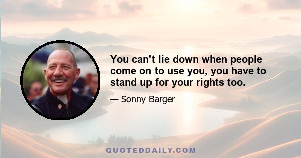 You can't lie down when people come on to use you, you have to stand up for your rights too.