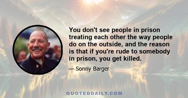 You don't see people in prison treating each other the way people do on the outside, and the reason is that if you're rude to somebody in prison, you get killed.