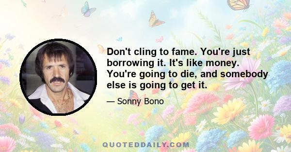 Don't cling to fame. You're just borrowing it. It's like money. You're going to die, and somebody else is going to get it.