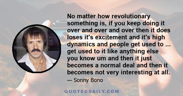 No matter how revolutionary something is, if you keep doing it over and over and over then it does loses it's excitement and it's high dynamics and people get used to ... get used to it like anything else you know um