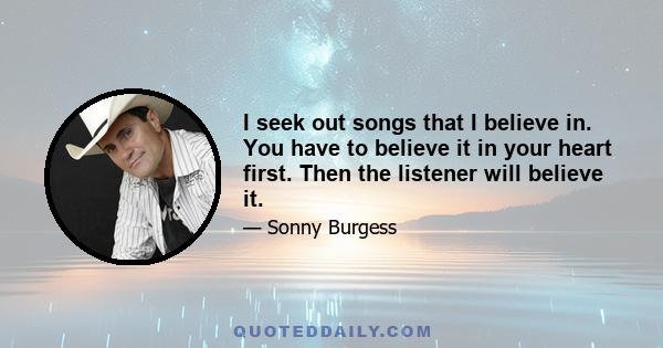 I seek out songs that I believe in. You have to believe it in your heart first. Then the listener will believe it.