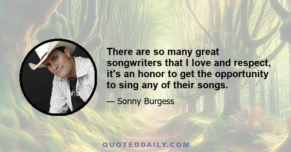 There are so many great songwriters that I love and respect, it's an honor to get the opportunity to sing any of their songs.