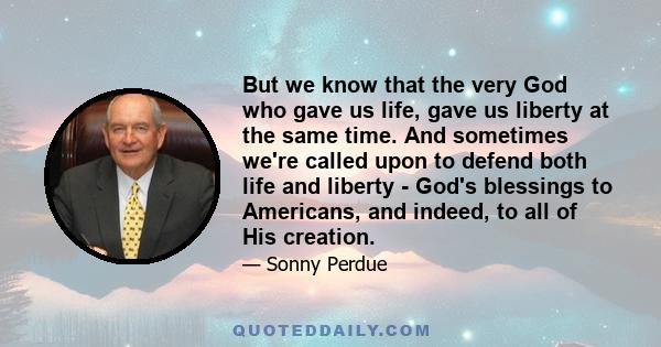 But we know that the very God who gave us life, gave us liberty at the same time. And sometimes we're called upon to defend both life and liberty - God's blessings to Americans, and indeed, to all of His creation.