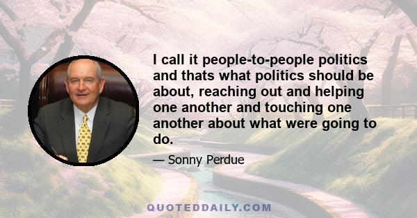 I call it people-to-people politics and thats what politics should be about, reaching out and helping one another and touching one another about what were going to do.