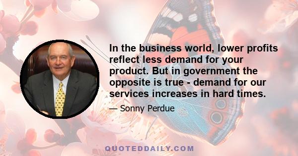 In the business world, lower profits reflect less demand for your product. But in government the opposite is true - demand for our services increases in hard times.