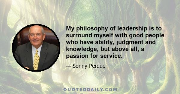 My philosophy of leadership is to surround myself with good people who have ability, judgment and knowledge, but above all, a passion for service.