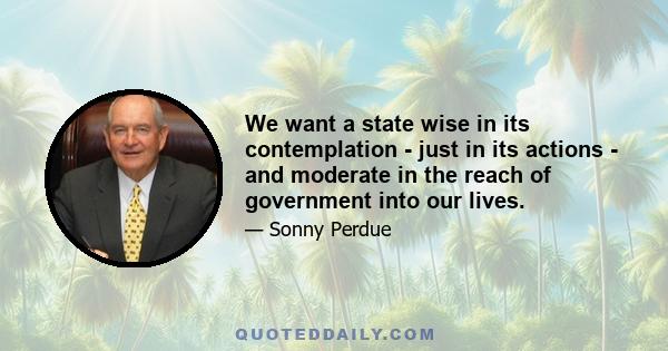 We want a state wise in its contemplation - just in its actions - and moderate in the reach of government into our lives.