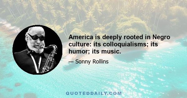 America is deeply rooted in Negro culture: its colloquialisms; its humor; its music.