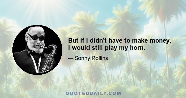 But if I didn't have to make money, I would still play my horn.